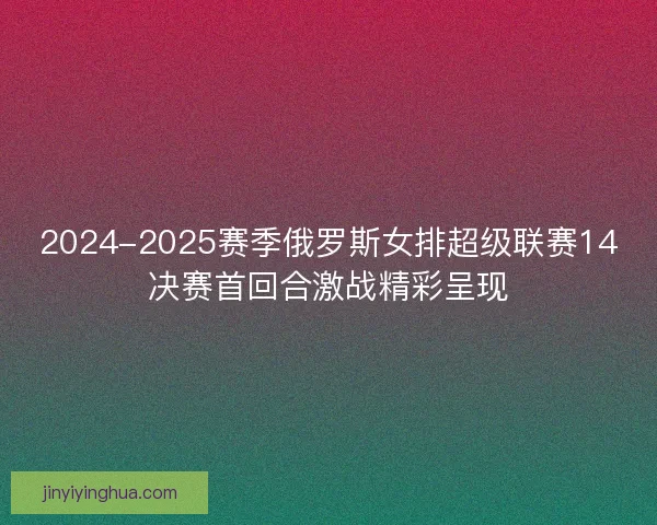 2024-2025赛季俄罗斯女排超级联赛14决赛首回合激战精彩呈现