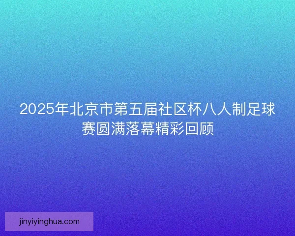 2025年北京市第五届社区杯八人制足球赛圆满落幕精彩回顾