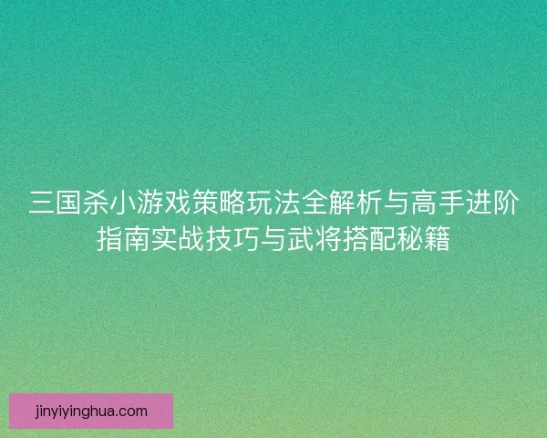 三国杀小游戏策略玩法全解析与高手进阶指南实战技巧与武将搭配秘籍