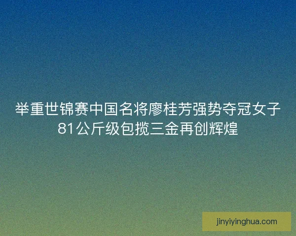 举重世锦赛中国名将廖桂芳强势夺冠女子81公斤级包揽三金再创辉煌
