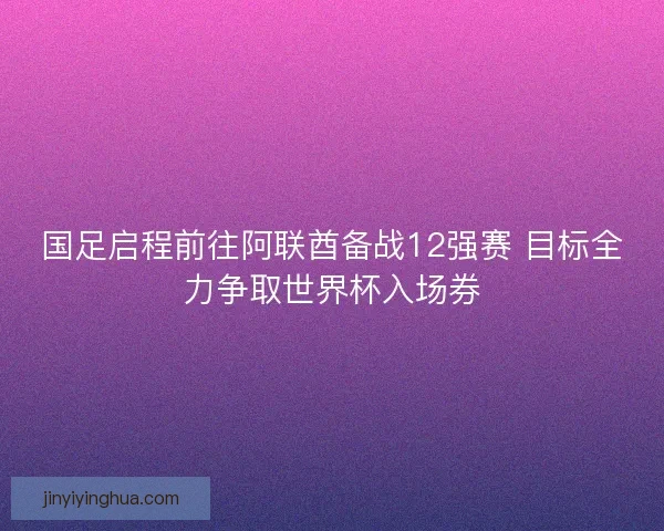 国足启程前往阿联酋备战12强赛 目标全力争取世界杯入场券