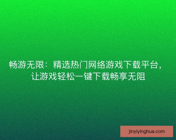 畅游无限：精选热门网络游戏下载平台，让游戏轻松一键下载畅享无阻