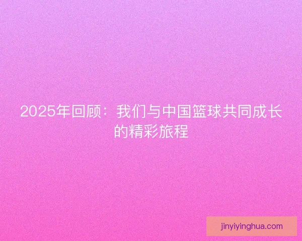 2025年回顾：我们与中国篮球共同成长的精彩旅程