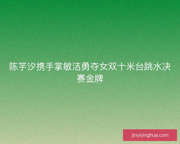 陈芋汐携手掌敏洁勇夺女双十米台跳水决赛金牌