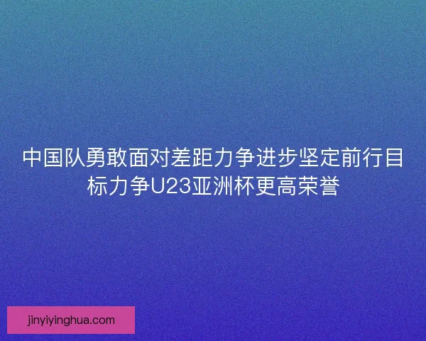 中国队勇敢面对差距力争进步坚定前行目标力争U23亚洲杯更高荣誉
