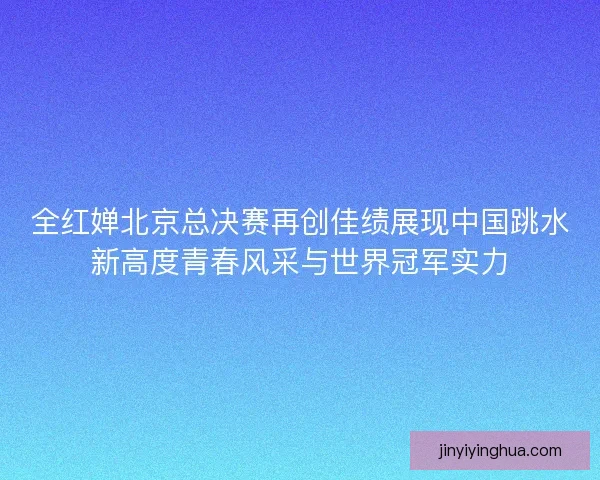 全红婵北京总决赛再创佳绩展现中国跳水新高度青春风采与世界冠军实力
