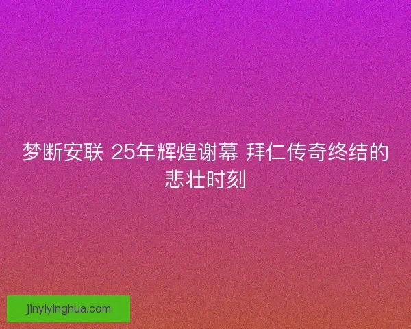 梦断安联 25年辉煌谢幕 拜仁传奇终结的悲壮时刻