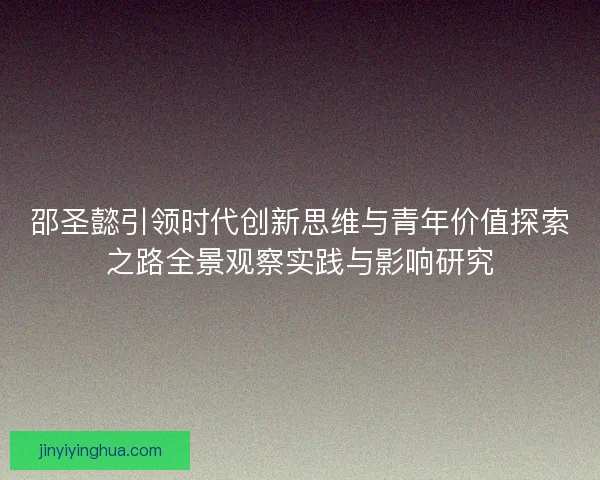 邵圣懿引领时代创新思维与青年价值探索之路全景观察实践与影响研究 邵圣懿引领时代创新思维与青年价值探索之路全景观察实践与影响研究