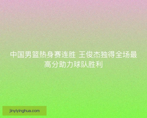 中国男篮热身赛连胜 王俊杰独得全场最高分助力球队胜利