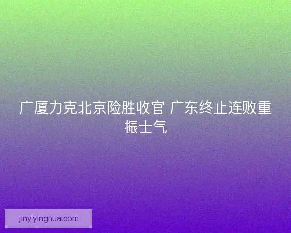 广厦力克北京险胜收官 广东终止连败重振士气 广厦力克北京险胜收官 广东终止连败重振士气