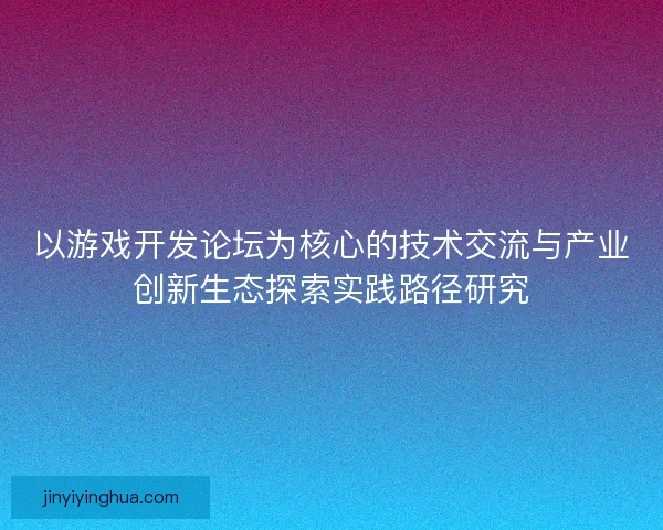 以游戏开发论坛为核心的技术交流与产业创新生态探索实践路径研究