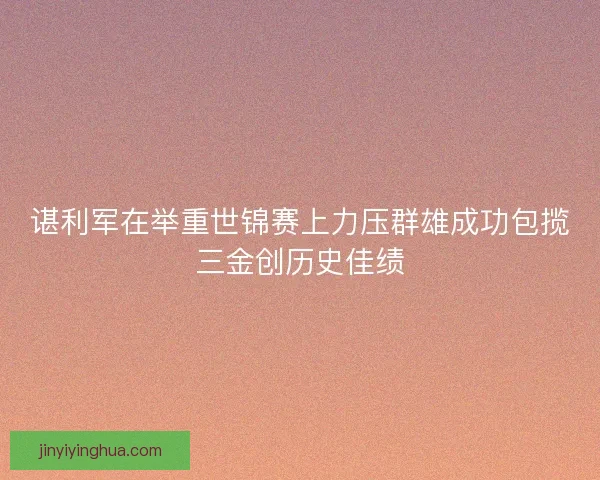 谌利军在举重世锦赛上力压群雄成功包揽三金创历史佳绩 谌利军在举重世锦赛上力压群雄成功包揽三金创历史佳绩