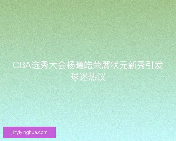 CBA选秀大会杨曦皓荣膺状元新秀引发球迷热议 CBA选秀大会杨曦皓荣膺状元新秀引发球迷热议