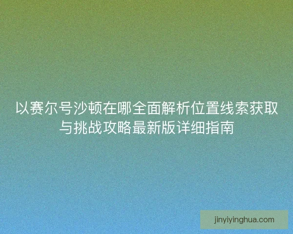 以赛尔号沙顿在哪全面解析位置线索获取与挑战攻略最新版详细指南 以赛尔号沙顿在哪全面解析位置线索获取与挑战攻略最新版详细指南