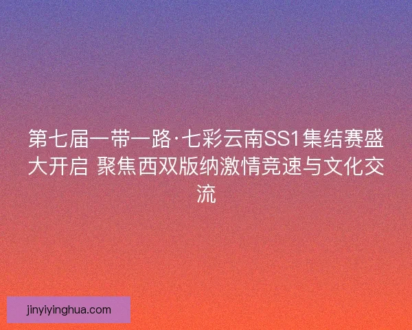 第七届一带一路·七彩云南SS1集结赛盛大开启 聚焦西双版纳激情竞速与文化交流