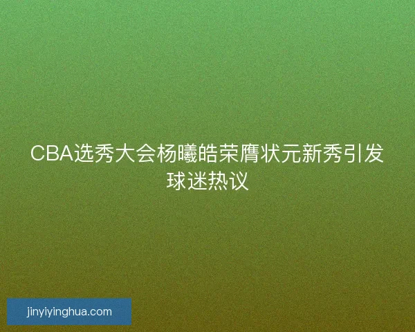 CBA选秀大会杨曦皓荣膺状元新秀引发球迷热议 CBA选秀大会杨曦皓荣膺状元新秀引发球迷热议