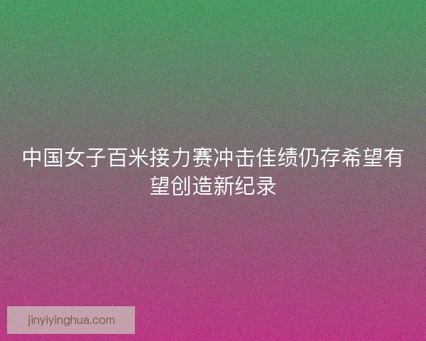 中国女子百米接力赛冲击佳绩仍存希望有望创造新纪录