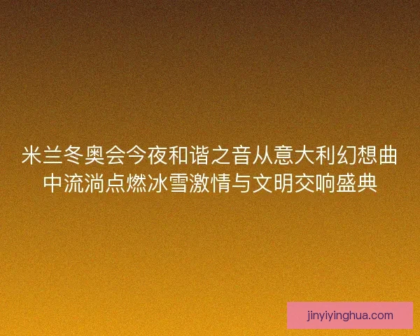 米兰冬奥会今夜和谐之音从意大利幻想曲中流淌点燃冰雪激情与文明交响盛典