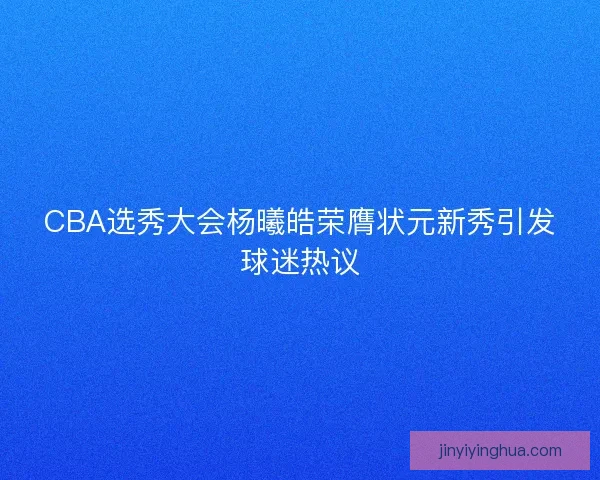 CBA选秀大会杨曦皓荣膺状元新秀引发球迷热议