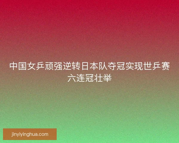 中国女乒顽强逆转日本队夺冠实现世乒赛六连冠壮举
