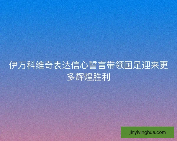 伊万科维奇表达信心誓言带领国足迎来更多辉煌胜利