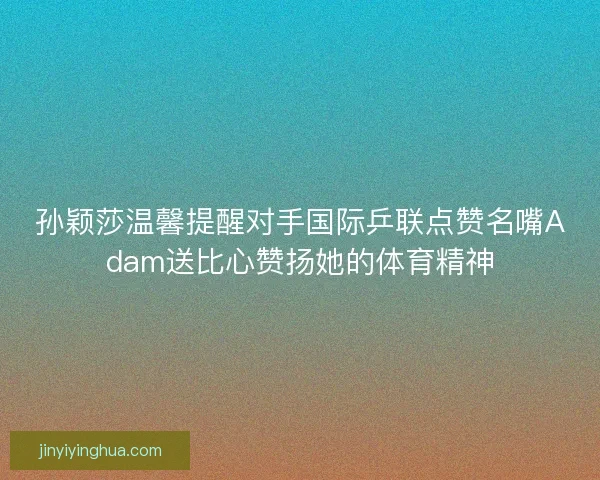 孙颖莎温馨提醒对手国际乒联点赞名嘴Adam送比心赞扬她的体育精神