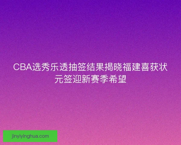 CBA选秀乐透抽签结果揭晓福建喜获状元签迎新赛季希望