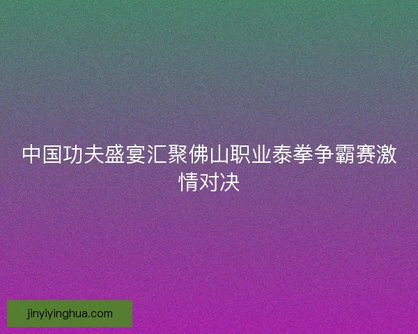 中国功夫盛宴汇聚佛山职业泰拳争霸赛激情对决 中国功夫盛宴汇聚佛山职业泰拳争霸赛激情对决