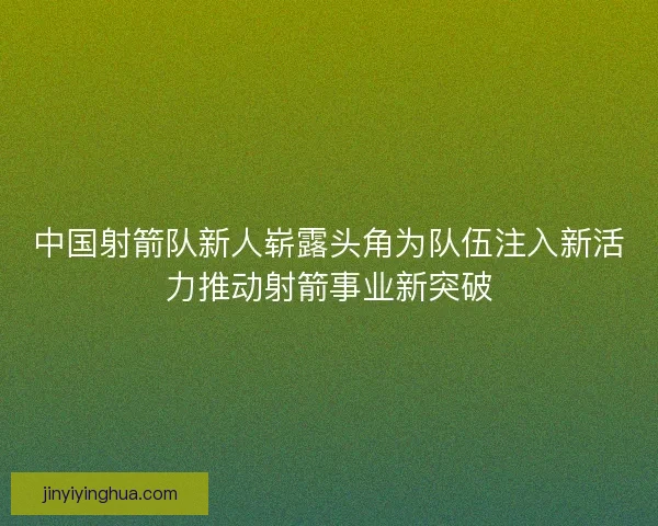 中国射箭队新人崭露头角为队伍注入新活力推动射箭事业新突破 中国射箭队新人崭露头角为队伍注入新活力推动射箭事业新突破