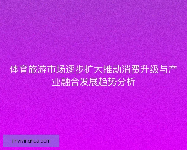 体育旅游市场逐步扩大推动消费升级与产业融合发展趋势分析 体育旅游市场逐步扩大推动消费升级与产业融合发展趋势分析