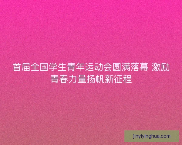 首届全国学生青年运动会圆满落幕 激励青春力量扬帆新征程 首届全国学生青年运动会圆满落幕 激励青春力量扬帆新征程